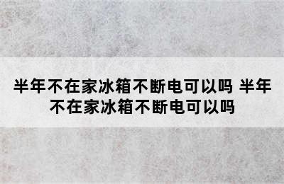 半年不在家冰箱不断电可以吗 半年不在家冰箱不断电可以吗